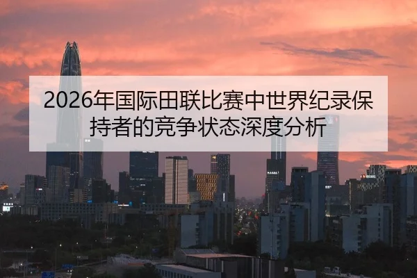 2026年国际田联比赛中世界纪录保持者的竞争状态深度分析