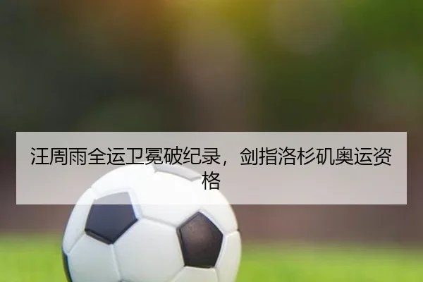 汪周雨全运卫冕破纪录，剑指洛杉矶奥运资格