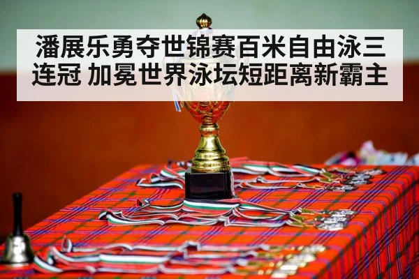 潘展乐勇夺世锦赛百米自由泳三连冠 加冕世界泳坛短距离新霸主