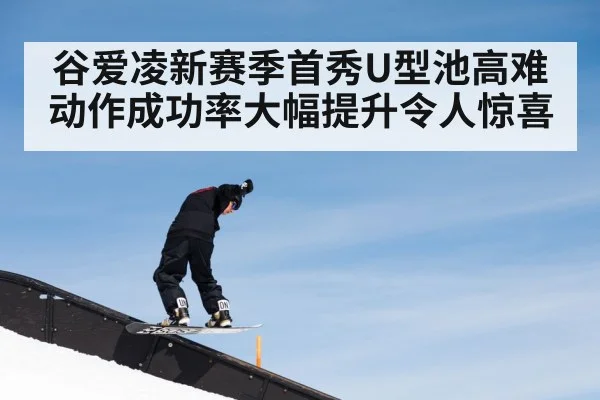 谷爱凌新赛季首秀U型池高难动作成功率大幅提升令人惊喜