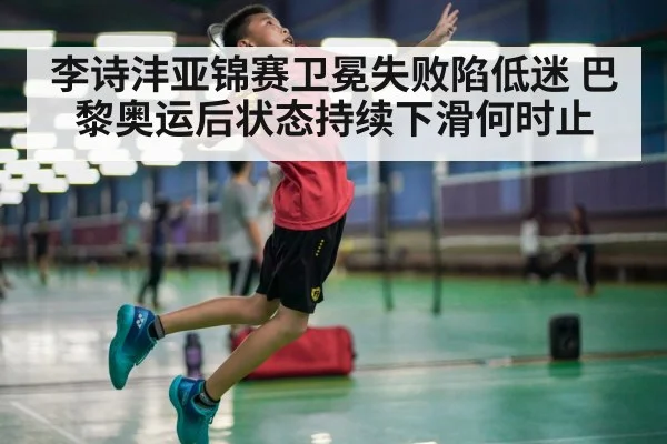李诗沣亚锦赛卫冕失败陷低迷 巴黎奥运后状态持续下滑何时止