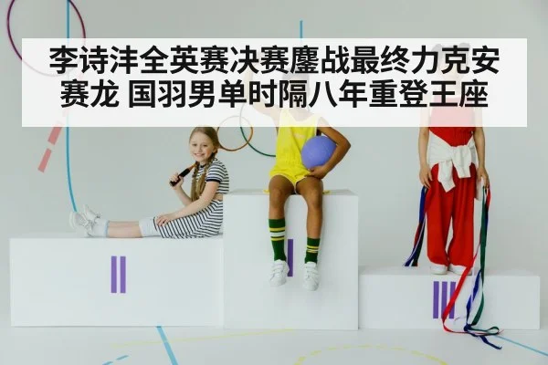 李诗沣全英赛决赛鏖战最终力克安赛龙 国羽男单时隔八年重登王座