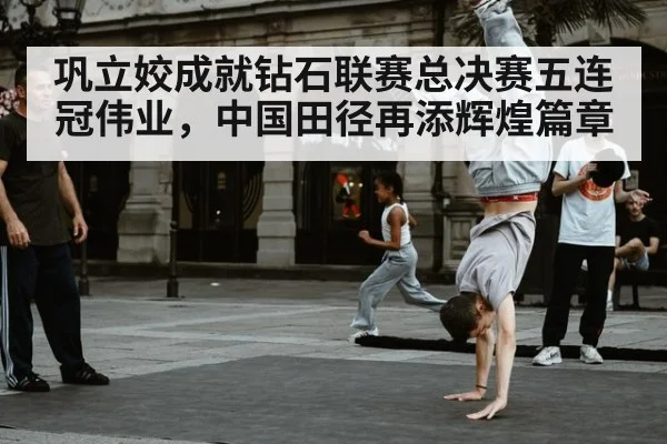 巩立姣成就钻石联赛总决赛五连冠伟业，中国田径再添辉煌篇章